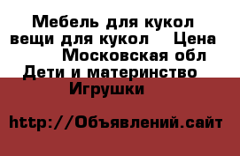 Мебель для кукол, вещи для кукол. › Цена ­ 200 - Московская обл. Дети и материнство » Игрушки   